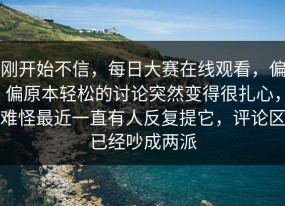 刚开始不信，每日大赛在线观看，偏偏原本轻松的讨论突然变得很扎心，难怪最近一直有人反复提它，评论区已经吵成两派