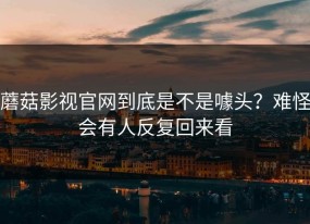 蘑菇影视官网到底是不是噱头？难怪会有人反复回来看