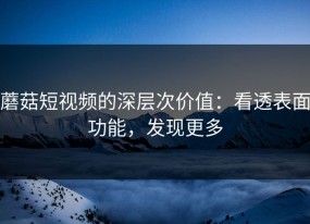 蘑菇短视频的深层次价值：看透表面功能，发现更多