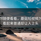 本来想随便看看，蘑菇短视频为什么看起来普通却让人上头