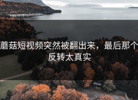 蘑菇短视频突然被翻出来，最后那个反转太真实