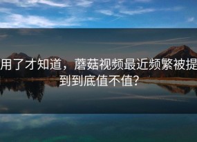 用了才知道，蘑菇视频最近频繁被提到到底值不值？