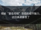 揭秘“蘑菇视频”背后的细节魅力，这回真被拿捏了