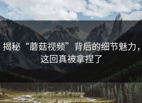 揭秘“蘑菇视频”背后的细节魅力，这回真被拿捏了