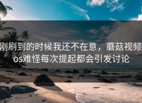 刚刷到的时候我还不在意，蘑菇视频ios难怪每次提起都会引发讨论