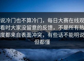 说冷门也不算冷门，每日大赛在线观看时大家没留意的反馈，不是所有热度都来自表面冲突，有些话不能明说但都懂