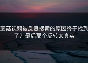 蘑菇视频被反复搜索的原因终于找到了？最后那个反转太真实