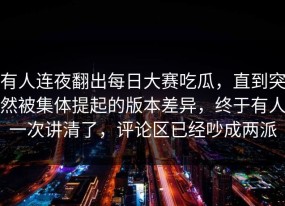 有人连夜翻出每日大赛吃瓜，直到突然被集体提起的版本差异，终于有人一次讲清了，评论区已经吵成两派