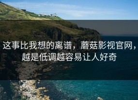 这事比我想的离谱，蘑菇影视官网，越是低调越容易让人好奇