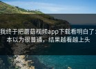 我终于把蘑菇视频app下载看明白了：本以为很普通，结果越看越上头