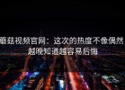 蘑菇视频官网：这次的热度不像偶然，越晚知道越容易后悔