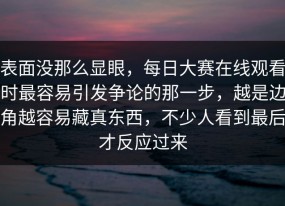 表面没那么显眼，每日大赛在线观看时最容易引发争论的那一步，越是边角越容易藏真东西，不少人看到最后才反应过来