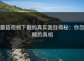 蘑菇视频下载的真实面目揭秘：你忽略的真相