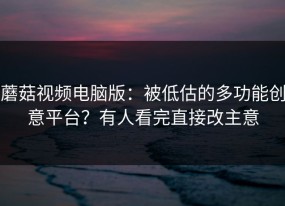 蘑菇视频电脑版：被低估的多功能创意平台？有人看完直接改主意