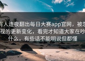 有人连夜翻出每日大赛app官网，被忽视的更新变化，看完才知道大家在吵什么，有些话不能明说但都懂