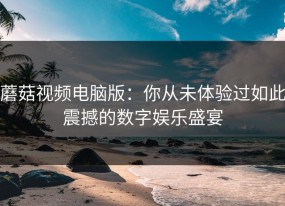 蘑菇视频电脑版：你从未体验过如此震撼的数字娱乐盛宴