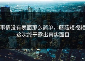 事情没有表面那么简单，蘑菇短视频这次终于露出真实面目