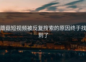 蘑菇短视频被反复搜索的原因终于找到了