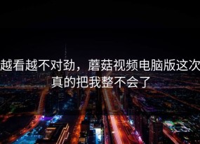 越看越不对劲，蘑菇视频电脑版这次真的把我整不会了