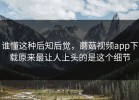 谁懂这种后知后觉，蘑菇视频app下载原来最让人上头的是这个细节