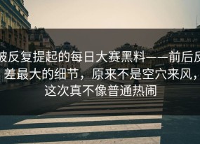 被反复提起的每日大赛黑料——前后反差最大的细节，原来不是空穴来风，这次真不像普通热闹