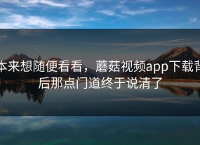 本来想随便看看，蘑菇视频app下载背后那点门道终于说清了