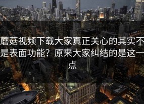 蘑菇视频下载大家真正关心的其实不是表面功能？原来大家纠结的是这一点