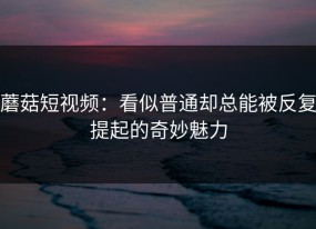 蘑菇短视频：看似普通却总能被反复提起的奇妙魅力