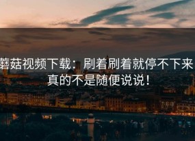 蘑菇视频下载：刷着刷着就停不下来，真的不是随便说说！