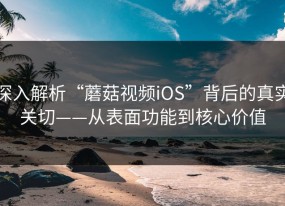 深入解析“蘑菇视频iOS”背后的真实关切——从表面功能到核心价值
