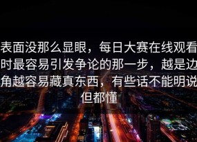 表面没那么显眼，每日大赛在线观看时最容易引发争论的那一步，越是边角越容易藏真东西，有些话不能明说但都懂