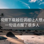 蘑菇视频下载越低调越让人想点开，一句话点醒了很多人