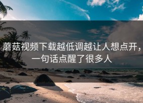 蘑菇视频下载越低调越让人想点开，一句话点醒了很多人
