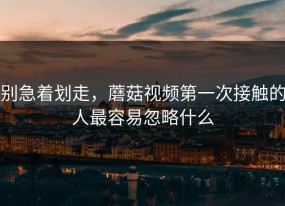 别急着划走，蘑菇视频第一次接触的人最容易忽略什么