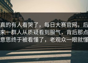 真的有人看哭了，每日大赛官网，后来一群人从质疑看到服气，背后那点意思终于被看懂了，老观众一眼就懂