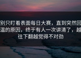 别只盯着表面每日大赛，直到突然回温的原因，终于有人一次讲清了，越往下翻越觉得不对劲