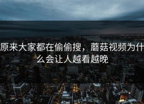 原来大家都在偷偷搜，蘑菇视频为什么会让人越看越晚