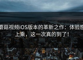 蘑菇视频iOS版本的革新之作：体验感上乘，这一次真的到了！