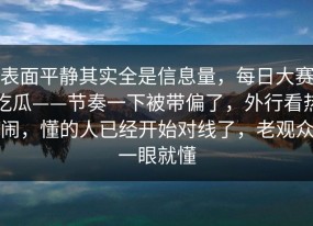 表面平静其实全是信息量，每日大赛吃瓜——节奏一下被带偏了，外行看热闹，懂的人已经开始对线了，老观众一眼就懂