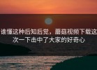 谁懂这种后知后觉，蘑菇视频下载这次一下击中了大家的好奇心