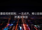 蘑菇视频官网：一次点开，难以自拔的真实体验