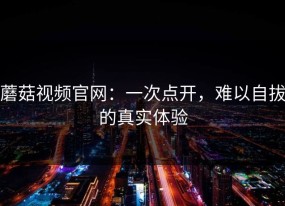 蘑菇视频官网：一次点开，难以自拔的真实体验