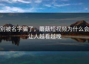 别被名字骗了，蘑菇短视频为什么会让人越看越晚