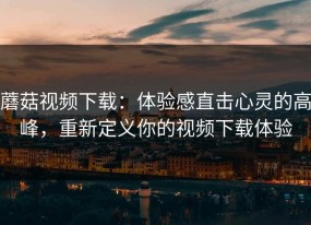 蘑菇视频下载：体验感直击心灵的高峰，重新定义你的视频下载体验