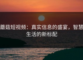 蘑菇短视频：真实信息的盛宴，智慧生活的新标配