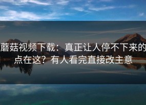 蘑菇视频下载：真正让人停不下来的点在这？有人看完直接改主意