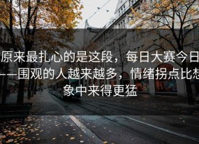 原来最扎心的是这段，每日大赛今日——围观的人越来越多，情绪拐点比想象中来得更猛