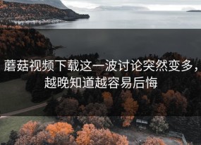 蘑菇视频下载这一波讨论突然变多，越晚知道越容易后悔