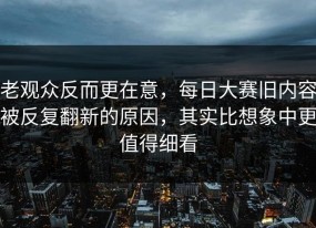 老观众反而更在意，每日大赛旧内容被反复翻新的原因，其实比想象中更值得细看