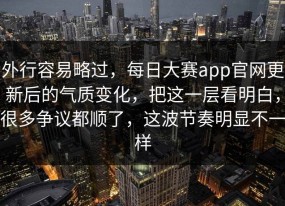 外行容易略过，每日大赛app官网更新后的气质变化，把这一层看明白，很多争议都顺了，这波节奏明显不一样